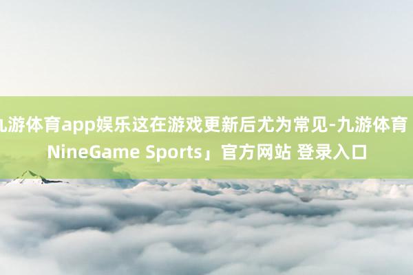 九游体育app娱乐这在游戏更新后尤为常见-九游体育「NineGame Sports」官方网站 登录入口