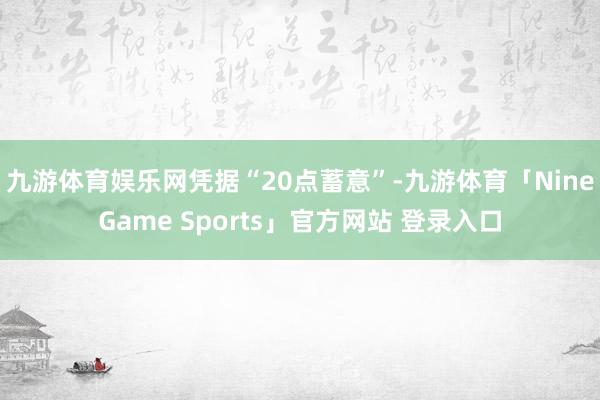 九游体育娱乐网　　凭据“20点蓄意”-九游体育「NineGame Sports」官方网站 登录入口
