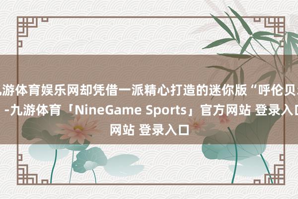 九游体育娱乐网却凭借一派精心打造的迷你版“呼伦贝尔”-九游体育「NineGame Sports」官方网站 登录入口