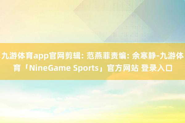 九游体育app官网剪辑: 范燕菲责编: 余寒静-九游体育「NineGame Sports」官方网站 登录入口