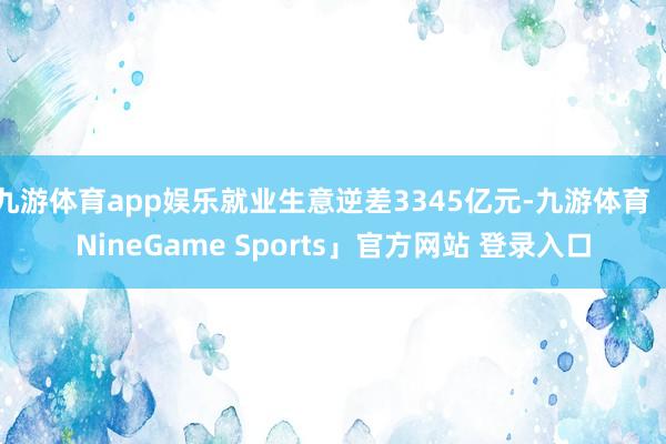 九游体育app娱乐就业生意逆差3345亿元-九游体育「NineGame Sports」官方网站 登录入口