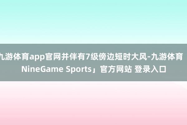 九游体育app官网并伴有7级傍边短时大风-九游体育「NineGame Sports」官方网站 登录入口