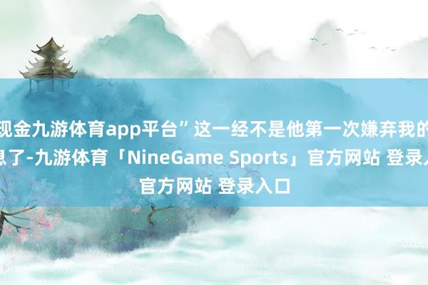 现金九游体育app平台”这一经不是他第一次嫌弃我的声息了-九游体育「NineGame Sports」官方网站 登录入口