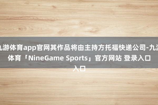 九游体育app官网其作品将由主持方托福快递公司-九游体育「NineGame Sports」官方网站 登录入口