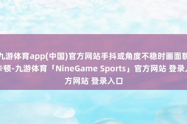 九游体育app(中国)官方网站手抖或角度不稳时画面貌易卡顿-九游体育「NineGame Sports」官方网站 登录入口