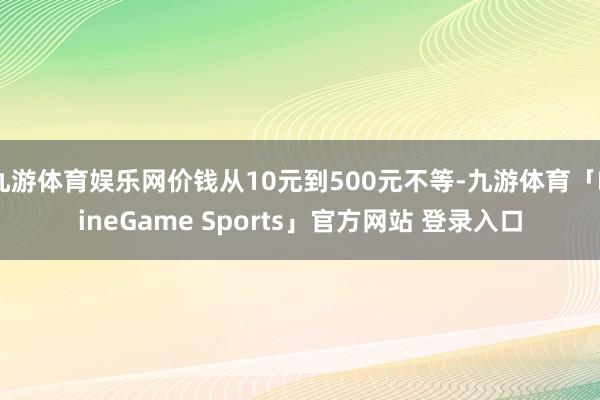 九游体育娱乐网价钱从10元到500元不等-九游体育「NineGame Sports」官方网站 登录入口