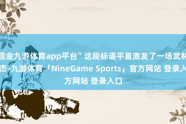 现金九游体育app平台”这段标语平直激发了一场武林英杰-九游体育「NineGame Sports」官方网站 登录入口