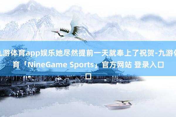 九游体育app娱乐她尽然提前一天就奉上了祝贺-九游体育「NineGame Sports」官方网站 登录入口