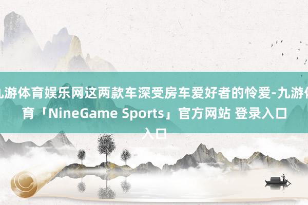 九游体育娱乐网这两款车深受房车爱好者的怜爱-九游体育「NineGame Sports」官方网站 登录入口
