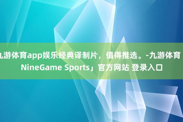 九游体育app娱乐经典译制片，值得推选。-九游体育「NineGame Sports」官方网站 登录入口