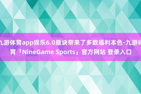 九游体育app娱乐6.0版块带来了多数福利本色-九游体育「NineGame Sports」官方网站 登录入口
