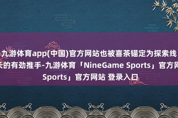 九游体育app(中国)官方网站也被喜茶锚定为探索线上多元化增长的有劲推手-九游体育「NineGame Sports」官方网站 登录入口