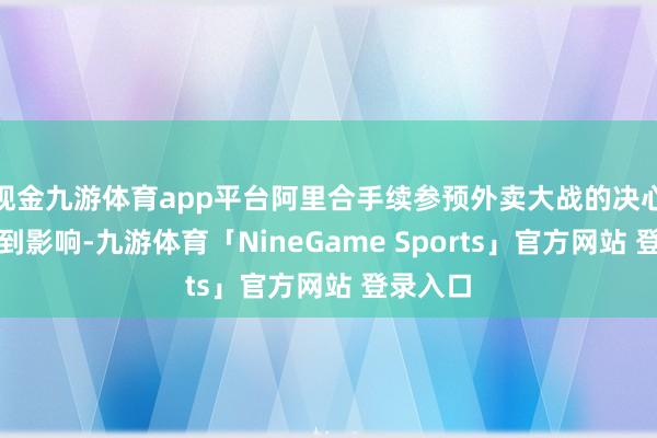 现金九游体育app平台阿里合手续参预外卖大战的决心并未受到影响-九游体育「NineGame Sports」官方网站 登录入口