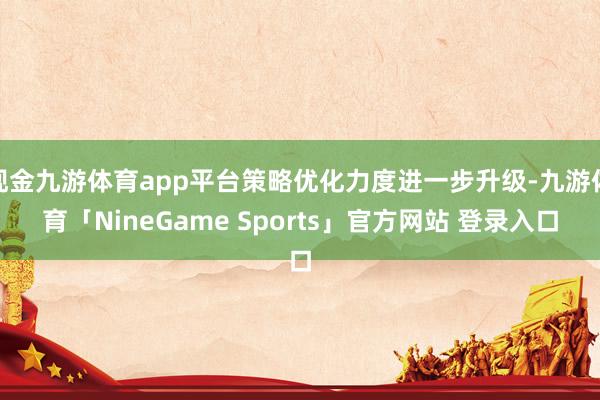 现金九游体育app平台策略优化力度进一步升级-九游体育「NineGame Sports」官方网站 登录入口