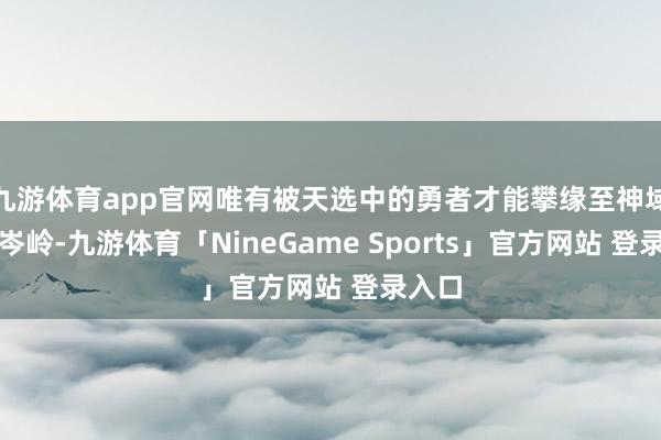 九游体育app官网唯有被天选中的勇者才能攀缘至神域的最岑岭-九游体育「NineGame Sports」官方网站 登录入口