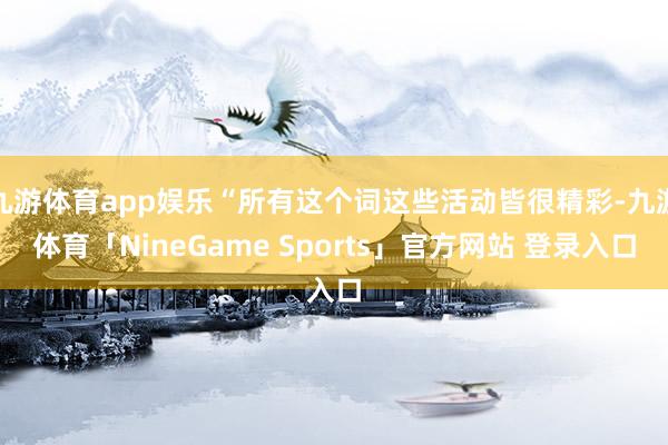 九游体育app娱乐“所有这个词这些活动皆很精彩-九游体育「NineGame Sports」官方网站 登录入口