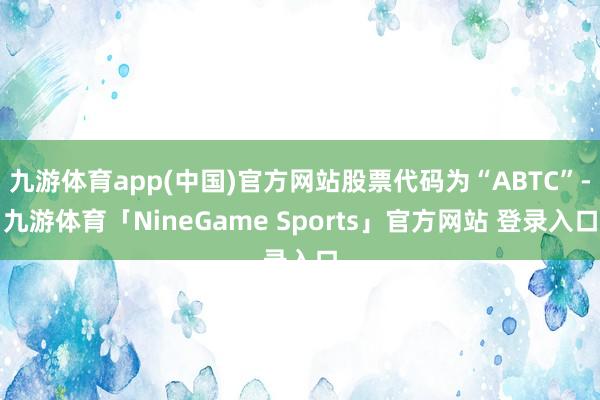 九游体育app(中国)官方网站股票代码为“ABTC”-九游体育「NineGame Sports」官方网站 登录入口