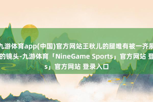 九游体育app(中国)官方网站王秋儿的腿唯有被一齐展示出来的镜头-九游体育「NineGame Sports」官方网站 登录入口