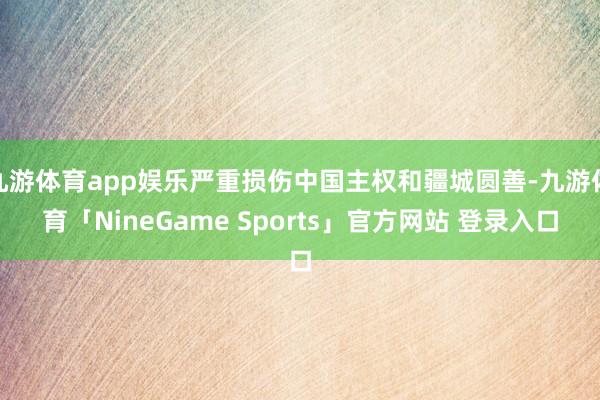 九游体育app娱乐严重损伤中国主权和疆城圆善-九游体育「NineGame Sports」官方网站 登录入口