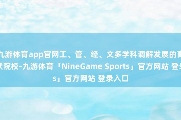 九游体育app官网工、管、经、文多学科调解发展的高级行状院校-九游体育「NineGame Sports」官方网站 登录入口