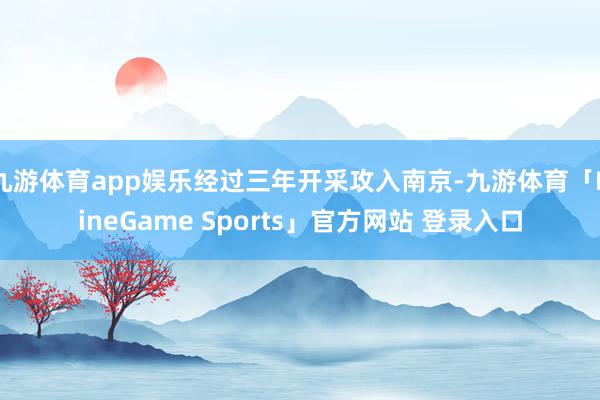 九游体育app娱乐经过三年开采攻入南京-九游体育「NineGame Sports」官方网站 登录入口