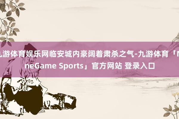 九游体育娱乐网临安城内豪阔着肃杀之气-九游体育「NineGame Sports」官方网站 登录入口
