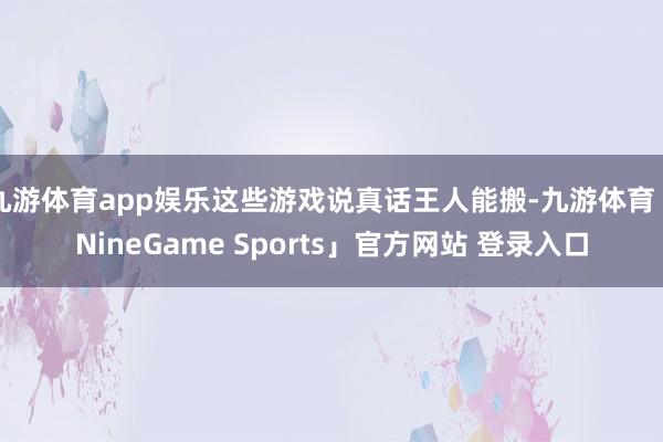 九游体育app娱乐这些游戏说真话王人能搬-九游体育「NineGame Sports」官方网站 登录入口