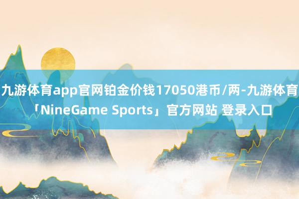 九游体育app官网铂金价钱17050港币/两-九游体育「NineGame Sports」官方网站 登录入口