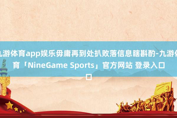 九游体育app娱乐毋庸再到处扒败落信息瞎斟酌-九游体育「NineGame Sports」官方网站 登录入口