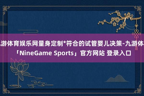 九游体育娱乐网量身定制*符合的试管婴儿决策-九游体育「NineGame Sports」官方网站 登录入口