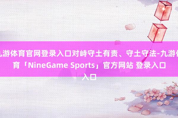 九游体育官网登录入口对峙守土有责、守土守法-九游体育「NineGame Sports」官方网站 登录入口