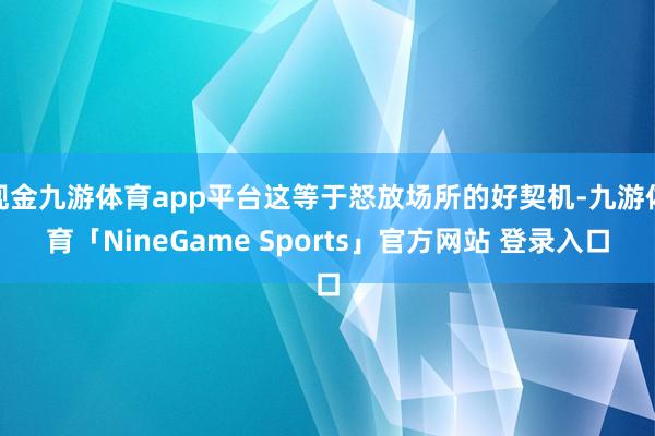 现金九游体育app平台这等于怒放场所的好契机-九游体育「NineGame Sports」官方网站 登录入口
