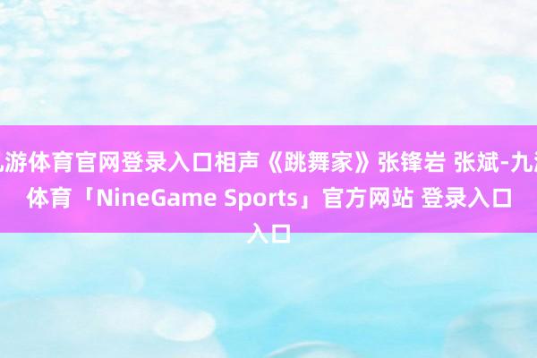 九游体育官网登录入口相声《跳舞家》张锋岩 张斌-九游体育「NineGame Sports」官方网站 登录入口