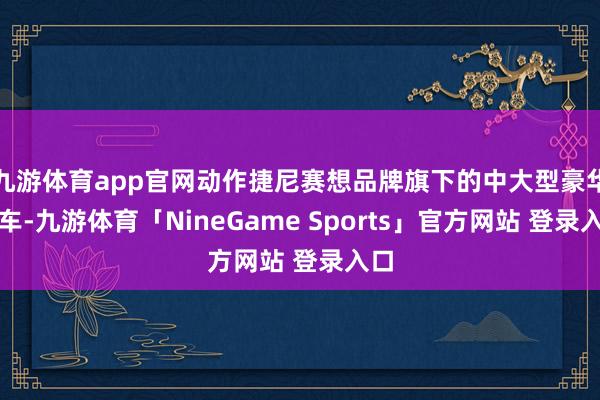 九游体育app官网动作捷尼赛想品牌旗下的中大型豪华轿车-九游体育「NineGame Sports」官方网站 登录入口