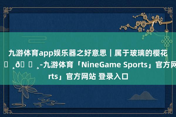 九游体育app娱乐器之好意思｜属于玻璃的樱花季🌸🌸🌸-九游体育「NineGame Sports」官方网站 登录入口
