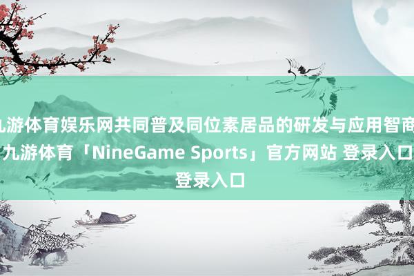 九游体育娱乐网共同普及同位素居品的研发与应用智商-九游体育「NineGame Sports」官方网站 登录入口