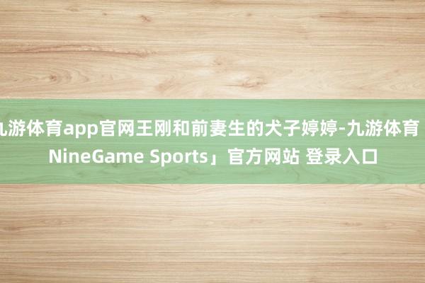 九游体育app官网王刚和前妻生的犬子婷婷-九游体育「NineGame Sports」官方网站 登录入口