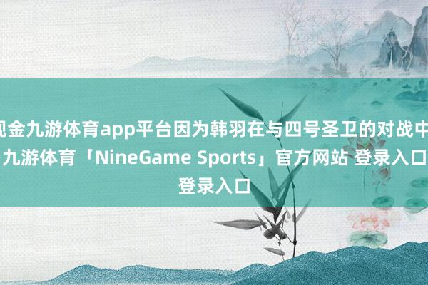 现金九游体育app平台因为韩羽在与四号圣卫的对战中-九游体育「NineGame Sports」官方网站 登录入口