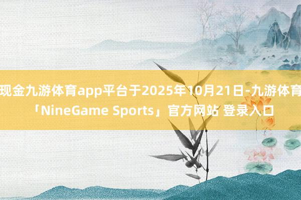 现金九游体育app平台于2025年10月21日-九游体育「NineGame Sports」官方网站 登录入口