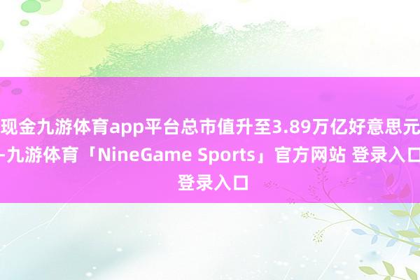 现金九游体育app平台总市值升至3.89万亿好意思元-九游体育「NineGame Sports」官方网站 登录入口