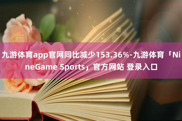 九游体育app官网同比减少153.36%-九游体育「NineGame Sports」官方网站 登录入口
