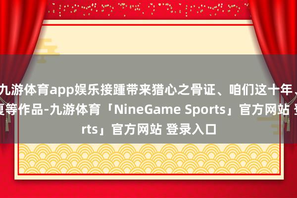 九游体育app娱乐接踵带来猎心之骨证、咱们这十年、风吹半夏等作品-九游体育「NineGame Sports」官方网站 登录入口