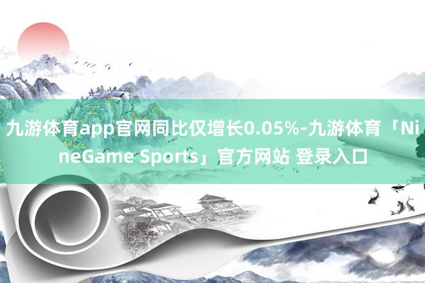 九游体育app官网同比仅增长0.05%-九游体育「NineGame Sports」官方网站 登录入口
