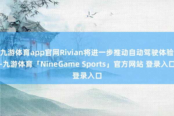 九游体育app官网Rivian将进一步推动自动驾驶体验-九游体育「NineGame Sports」官方网站 登录入口