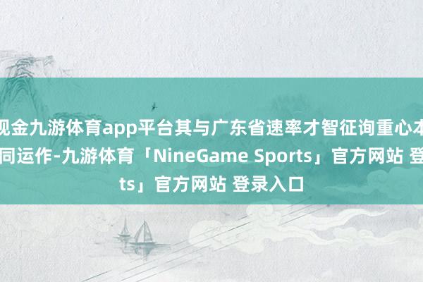 现金九游体育app平台其与广东省速率才智征询重心本质室协同运作-九游体育「NineGame Sports」官方网站 登录入口