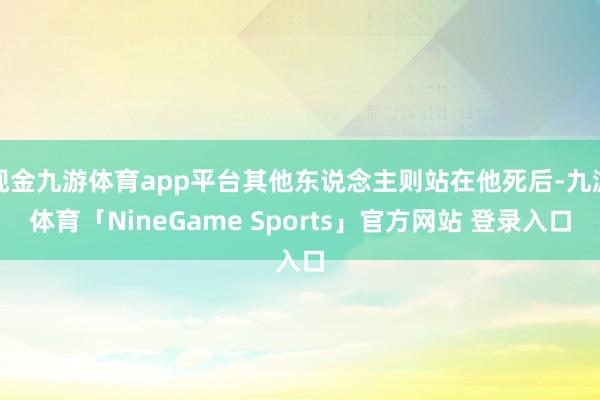 现金九游体育app平台其他东说念主则站在他死后-九游体育「NineGame Sports」官方网站 登录入口