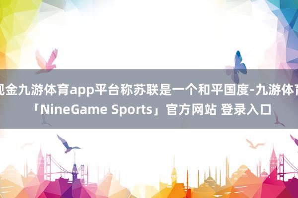 现金九游体育app平台称苏联是一个和平国度-九游体育「NineGame Sports」官方网站 登录入口