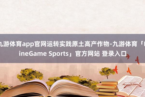 九游体育app官网运转实践原土高产作物-九游体育「NineGame Sports」官方网站 登录入口