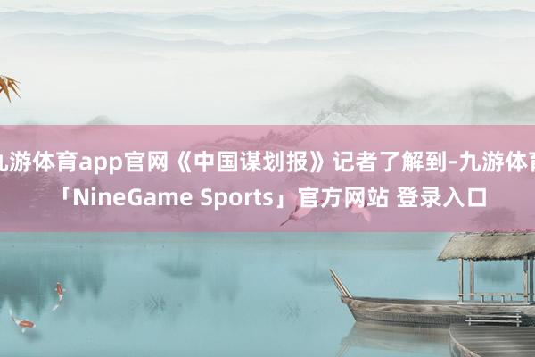 九游体育app官网《中国谋划报》记者了解到-九游体育「NineGame Sports」官方网站 登录入口
