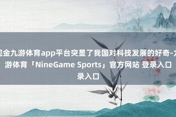 现金九游体育app平台突显了我国对科技发展的好奇-九游体育「NineGame Sports」官方网站 登录入口